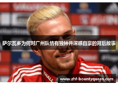 萨尔瓦多为何对广州队情有独钟并深感自豪的背后故事 萨尔瓦多为何对广州队情有独钟并深感自豪的背后故事