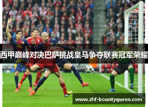 西甲巅峰对决巴萨挑战皇马争夺联赛冠军荣耀 西甲巅峰对决巴萨挑战皇马争夺联赛冠军荣耀