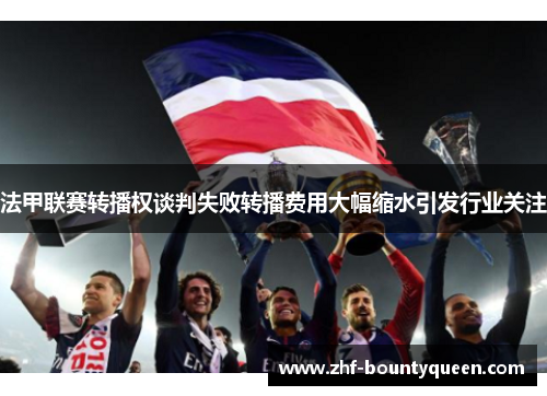 法甲联赛转播权谈判失败转播费用大幅缩水引发行业关注 法甲联赛转播权谈判失败转播费用大幅缩水引发行业关注
